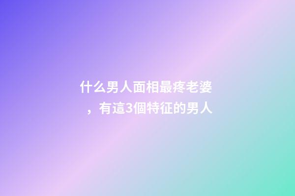 什么男人面相最疼老婆，有這3個特征的男人-第1張-觀點-玄機(jī)派